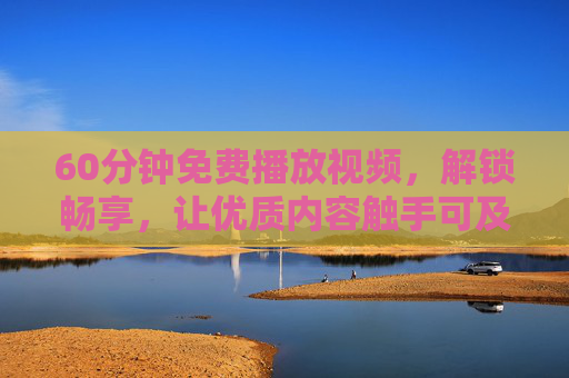 60分钟免费播放视频，解锁畅享，让优质内容触手可及，60分钟免费畅享，优质内容触手可及