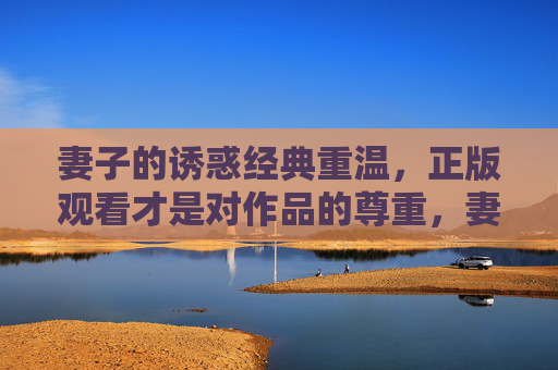 妻子的诱惑经典重温,正版观看才是对作品的尊重,妻子的诱惑经典重温,正版观看,致敬经典 妻子的诱惑经典重温,正版观看才是对作品的尊重,妻子的诱惑经典重温,正版观看,致敬经典