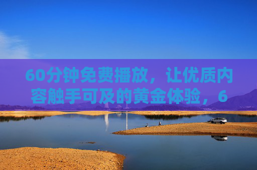 60分钟免费播放,让优质内容触手可及的黄金体验,60分钟免费畅享,优质内容的黄金体验 60分钟免费播放,让优质内容触手可及的黄金体验,60分钟免费畅享,优质内容的黄金体验