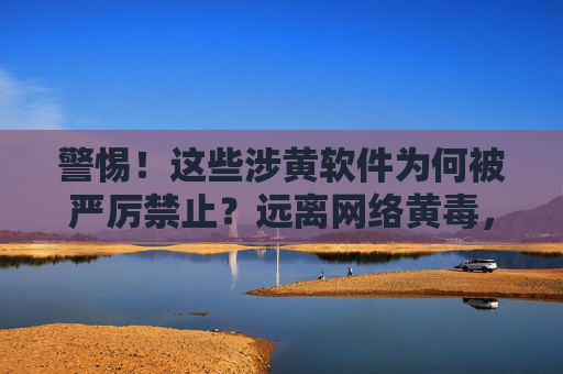 警惕！这些涉黄软件为何被严厉禁止？远离网络黄毒，守护清朗空间，警惕！涉黄软件被禁，远离网络黄毒，守护清朗空间