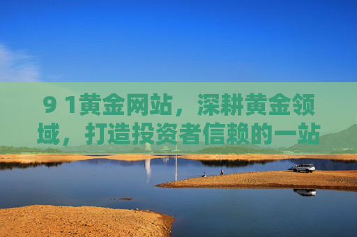 9 1黄金网站，深耕黄金领域，打造投资者信赖的一站式服务平台，9 1黄金网站，深耕黄金领域，打造投资者信赖的一站式服务平台