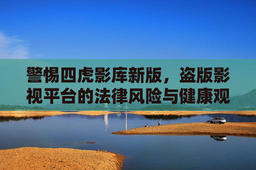 警惕四虎影库新版，盗版影视平台的法律风险与健康观影选择，四虎影库新版警示，盗版影视平台的法律风险与健康观影