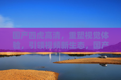 国产四虎高清,重塑视觉体验,引领视频新生态,国产四虎高清,重塑视觉体验,引领视频新生态 国产四虎高清,重塑视觉体验,引领视频新生态,国产四虎高清,重塑视觉体验,引领视频新生态