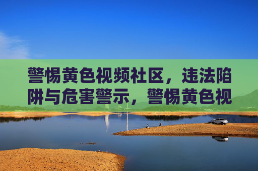 警惕黄色视频社区,违法陷阱与危害警示,警惕黄色视频社区,违法陷阱与危害警示 警惕黄色视频社区,违法陷阱与危害警示,警惕黄色视频社区,违法陷阱与危害警示