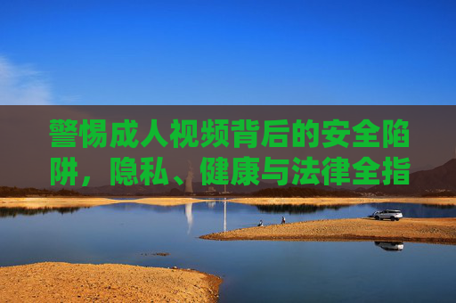 警惕成人视频背后的安全陷阱,隐私、健康与法律全指南,警惕成人视频安全陷阱,隐私健康法律全指南 警惕成人视频背后的安全陷阱,隐私、健康与法律全指南,警惕成人视频安全陷阱,隐私健康法律全指南