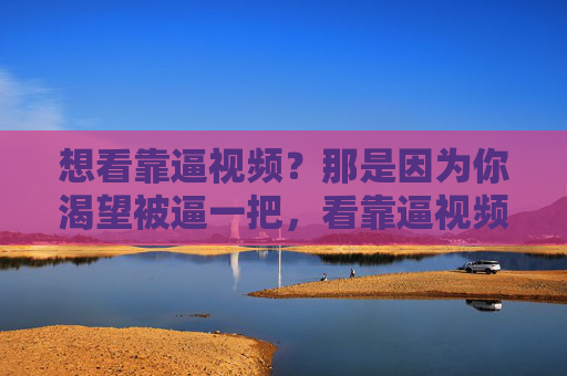 想看靠逼视频？那是因为你渴望被逼一把，看靠逼视频？因为你渴望被逼一把