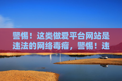 警惕！这类做爱平台网站是违法的网络毒瘤，警惕！违法做爱平台网络毒瘤