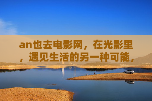 an也去电影网,在光影里,遇见生活的另一种可能,光影里,遇见生活的另一种可能 an也去电影网,在光影里,遇见生活的另一种可能,光影里,遇见生活的另一种可能