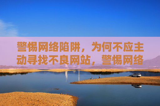 警惕网络陷阱,为何不应主动寻找不良网站,警惕网络陷阱,为何不应主动寻找不良网站 警惕网络陷阱,为何不应主动寻找不良网站,警惕网络陷阱,为何不应主动寻找不良网站