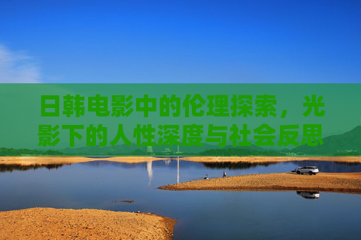 日韩电影中的伦理探索,光影下的人性深度与社会反思,日韩电影的光影叙事,伦理、人性与社会的深度反思 日韩电影中的伦理探索,光影下的人性深度与社会反思,日韩电影的光影叙事,伦理、人性与社会的深度反思