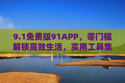 9.1免费版91APP，零门槛解锁高效生活，实用工具集成的全民优选，91免费APP，零门槛解锁高效生活，实用工具全民优选