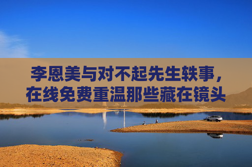 李恩美与对不起先生轶事,在线免费重温那些藏在镜头后的温暖,李恩美与对不起先生,镜头后的温暖轶事,在线免费重温 李恩美与对不起先生轶事,在线免费重温那些藏在镜头后的温暖,李恩美与对不起先生,镜头后的温暖轶事,在线免费重温