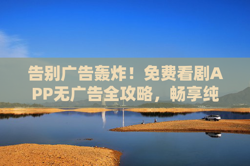 告别广告轰炸！免费看剧APP无广告全攻略，畅享纯净追剧体验，告别广告轰炸！免费看剧APP无广告全攻略，畅享纯净追剧