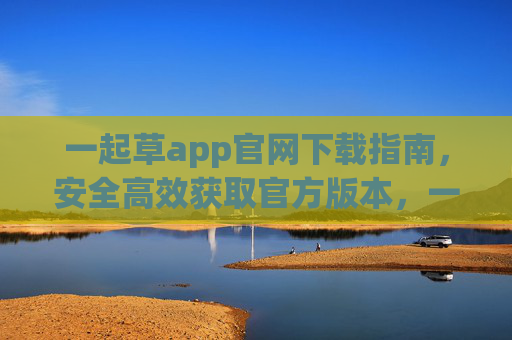 一起草app官网下载指南,安全高效获取官方版本,一起草app官网下载指南,安全高效获取官方版本 一起草app官网下载指南,安全高效获取官方版本,一起草app官网下载指南,安全高效获取官方版本