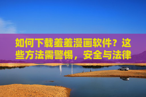 如何下载羞羞漫画软件?这些方法需警惕,安全与法律风险不可忽视,羞羞漫画软件下载警示,安全与法律风险不可忽视 如何下载羞羞漫画软件?这些方法需警惕,安全与法律风险不可忽视,羞羞漫画软件下载警示,安全与法律风险不可忽视