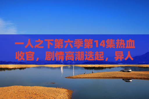 一人之下第六季第14集热血收官，剧情高潮迭起，异人世界再掀风云，一人之下第六季第14集热血收官 异人世界再掀风云