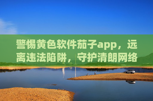 警惕黄色软件茄子app,远离违法陷阱,守护清朗网络,警惕茄子app黄色陷阱,守护清朗网络 警惕黄色软件茄子app,远离违法陷阱,守护清朗网络,警惕茄子app黄色陷阱,守护清朗网络