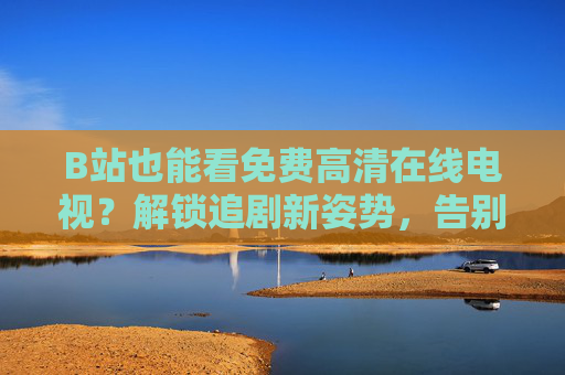 B站也能看免费高清在线电视？解锁追剧新姿势，告别会员焦虑！B站看免费高清电视！追剧新姿势告别会员焦虑
