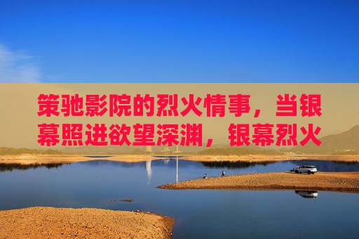 策驰影院的烈火情事,当银幕照进欲望深渊,银幕烈火,策驰影院的欲望深渊 策驰影院的烈火情事,当银幕照进欲望深渊,银幕烈火,策驰影院的欲望深渊