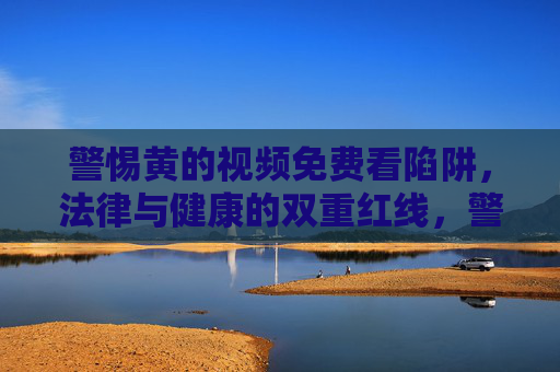 警惕黄的视频免费看陷阱，法律与健康的双重红线，警惕黄视频免费看陷阱，法律与健康的双重红线