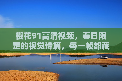 樱花91高清视频,春日限定的视觉诗篇,每一帧都藏着温柔,春日限定樱花,高清视觉诗篇,帧帧温柔 樱花91高清视频,春日限定的视觉诗篇,每一帧都藏着温柔,春日限定樱花,高清视觉诗篇,帧帧温柔