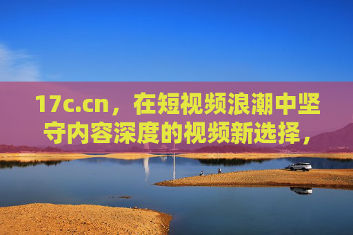 17c.cn,在短视频浪潮中坚守内容深度的视频新选择,17c.cn,短视频浪潮里,坚守深度的视频新选择 17c.cn,在短视频浪潮中坚守内容深度的视频新选择,17c.cn,短视频浪潮里,坚守深度的视频新选择
