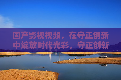 国产影视视频，在守正创新中绽放时代光彩，守正创新绽光彩 国产影视映时代