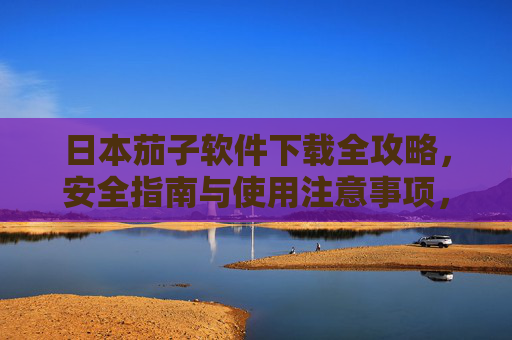 日本茄子软件下载全攻略，安全指南与使用注意事项，日本茄子软件下载全攻略，安全指南与使用注意事项