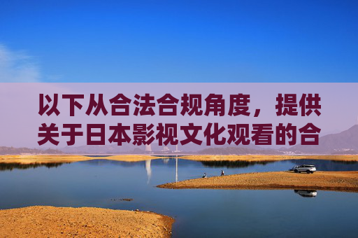 以下从合法合规角度,提供关于日本影视文化观看的合理建议,供参考,日本影视文化观看的合法合规建议 以下从合法合规角度,提供关于日本影视文化观看的合理建议,供参考,日本影视文化观看的合法合规建议