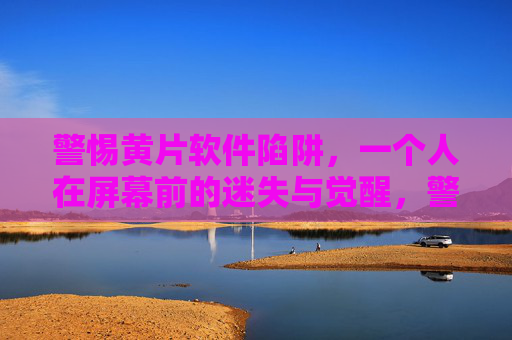 警惕黄片软件陷阱,一个人在屏幕前的迷失与觉醒,警惕黄片软件陷阱,屏幕前的迷失与觉醒 警惕黄片软件陷阱,一个人在屏幕前的迷失与觉醒,警惕黄片软件陷阱,屏幕前的迷失与觉醒