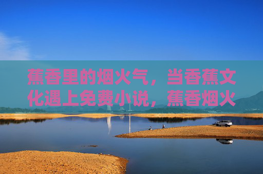 蕉香里的烟火气,当香蕉文化遇上免费小说,蕉香烟火气,香蕉文化遇上免费小说 蕉香里的烟火气,当香蕉文化遇上免费小说,蕉香烟火气,香蕉文化遇上免费小说