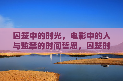 囚笼中的时光,电影中的人与监禁的时间哲思,囚笼时光,电影监禁的时间哲思 囚笼中的时光,电影中的人与监禁的时间哲思,囚笼时光,电影监禁的时间哲思