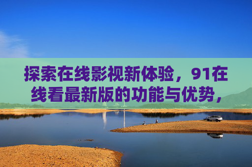 探索在线影视新体验,91在线看最新版的功能与优势,91在线最新版,在线影视新体验与功能优势 探索在线影视新体验,91在线看最新版的功能与优势,91在线最新版,在线影视新体验与功能优势