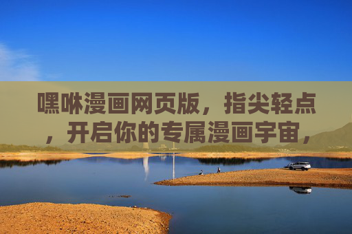 嘿咻漫画网页版，指尖轻点，开启你的专属漫画宇宙，指尖轻点，你的专属漫画宇宙——嘿咻漫画网页版
