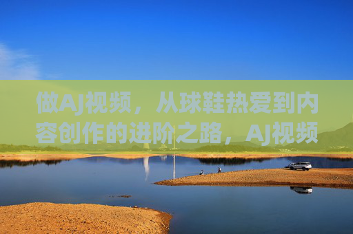 做AJ视频,从球鞋热爱到内容创作的进阶之路,AJ视频,从球鞋热爱到内容创作的进阶之路 做AJ视频,从球鞋热爱到内容创作的进阶之路,AJ视频,从球鞋热爱到内容创作的进阶之路