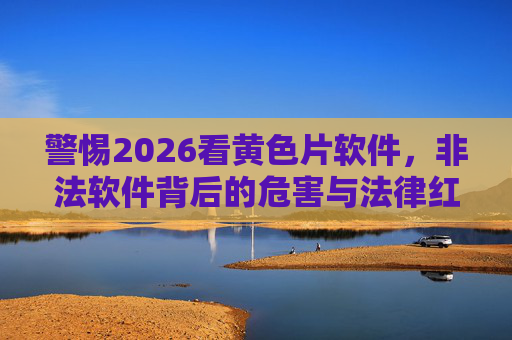 警惕2026看黄色片软件,非法软件背后的危害与法律红线,警惕2026非法黄色片软件,危害与法律红线 警惕2026看黄色片软件,非法软件背后的危害与法律红线,警惕2026非法黄色片软件,危害与法律红线