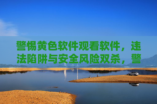 警惕黄色软件观看软件，违法陷阱与安全风险双杀，警惕黄色软件观看软件，违法陷阱与安全风险双杀