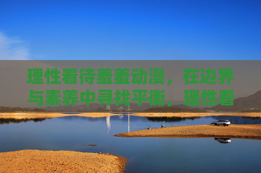 理性看待羞羞动漫,在边界与素养中寻找平衡,理性看待羞羞动漫,在边界与素养间寻求平衡 理性看待羞羞动漫,在边界与素养中寻找平衡,理性看待羞羞动漫,在边界与素养间寻求平衡