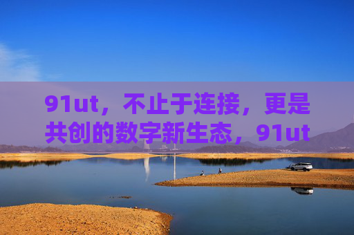 91ut，不止于连接，更是共创的数字新生态，91ut，不止连接，共创数字新生态