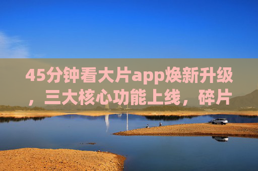 45分钟看大片app焕新升级，三大核心功能上线，碎片化观影体验再升级！45分钟看大片App焕新升级，三大核心功能上线 碎片化观影体验再升级