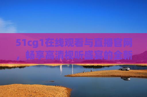 51cg1在线观看与直播官网,畅享高清视听盛宴的全新选择,51cg1在线观看与直播官网,高清视听盛宴全新选择 51cg1在线观看与直播官网,畅享高清视听盛宴的全新选择,51cg1在线观看与直播官网,高清视听盛宴全新选择