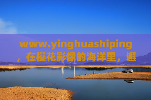 www.yinghuashiping，在樱花影像的海洋里，邂逅春天的千万种浪漫，樱花影像，邂逅春日的千万种浪漫