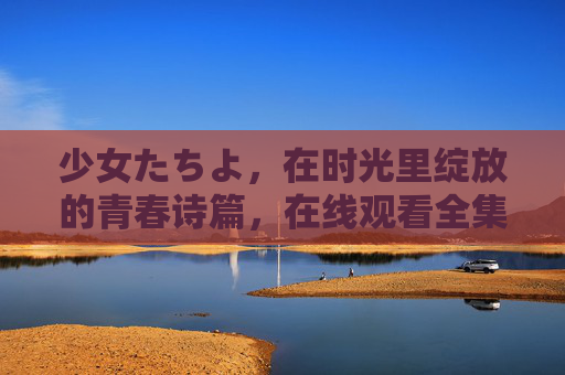 少女たちよ，在时光里绽放的青春诗篇，在线观看全集指南，少女たちよ，时光绽放的青春诗篇全集观看指南
