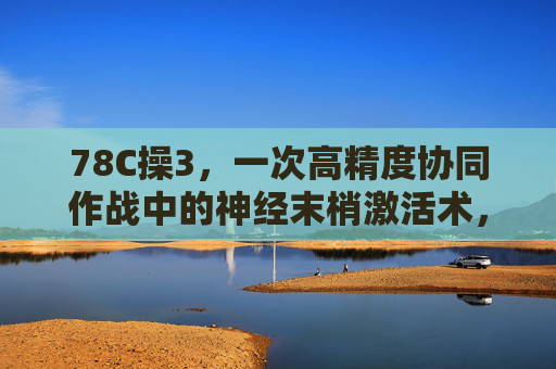 78C操3,一次高精度协同作战中的神经末梢激活术,78C操3,高精度协同作战的神经末梢激活术 78C操3,一次高精度协同作战中的神经末梢激活术,78C操3,高精度协同作战的神经末梢激活术