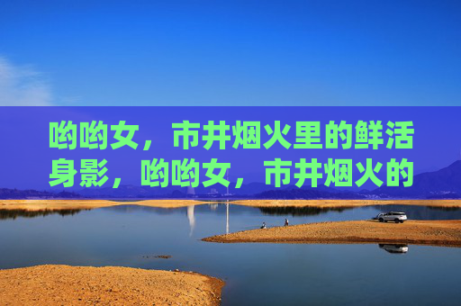 哟哟女,市井烟火里的鲜活身影,哟哟女,市井烟火的鲜活剪影 哟哟女,市井烟火里的鲜活身影,哟哟女,市井烟火的鲜活剪影