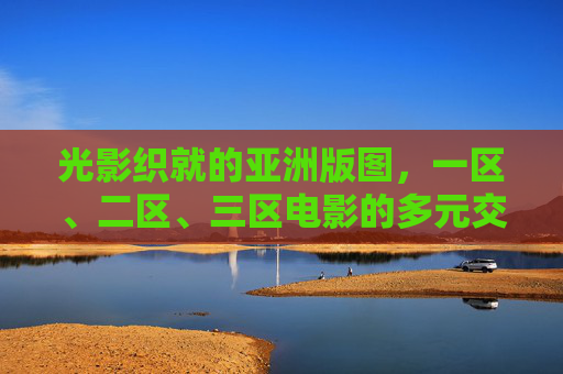 光影织就的亚洲版图,一区、二区、三区电影的多元交响,光影织亚洲,区域电影的多元交响 光影织就的亚洲版图,一区、二区、三区电影的多元交响,光影织亚洲,区域电影的多元交响