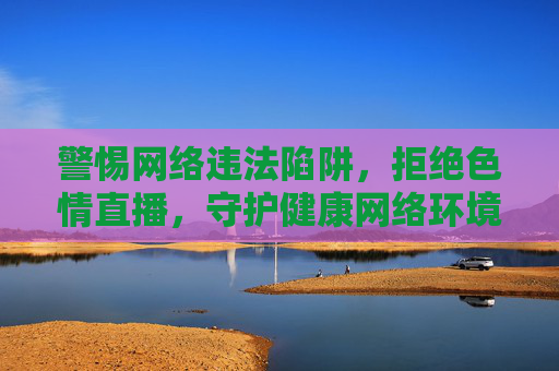 警惕网络违法陷阱,拒绝色情直播,守护健康网络环境,警惕网络陷阱,拒绝色情直播,守护清朗网络 警惕网络违法陷阱,拒绝色情直播,守护健康网络环境,警惕网络陷阱,拒绝色情直播,守护清朗网络