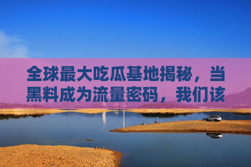 全球最大吃瓜基地揭秘,当黑料成为流量密码,我们该狂欢还是警惕?吃瓜基地揭秘,黑料成流量密码,狂欢还是警惕? 全球最大吃瓜基地揭秘,当黑料成为流量密码,我们该狂欢还是警惕?吃瓜基地揭秘,黑料成流量密码,狂欢还是警惕?