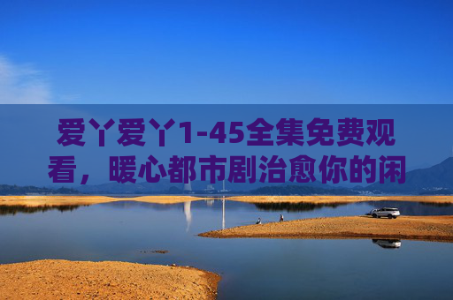爱丫爱丫1-45全集免费观看,暖心都市剧治愈你的闲暇时光,爱丫爱丫1-45全集免费观看,暖心都市剧治愈闲暇时光 爱丫爱丫1-45全集免费观看,暖心都市剧治愈你的闲暇时光,爱丫爱丫1-45全集免费观看,暖心都市剧治愈闲暇时光