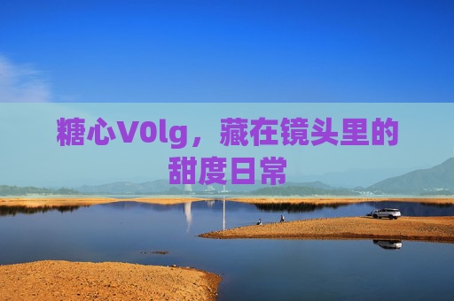 糖心V0lg,藏在镜头里的甜度日常 糖心V0lg,藏在镜头里的甜度日常